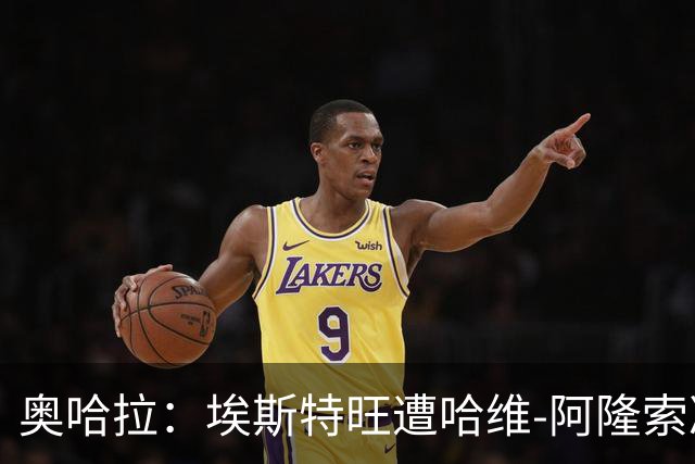 奥哈拉：埃斯特旺遭哈维-阿隆索冷落，或成后者软肋